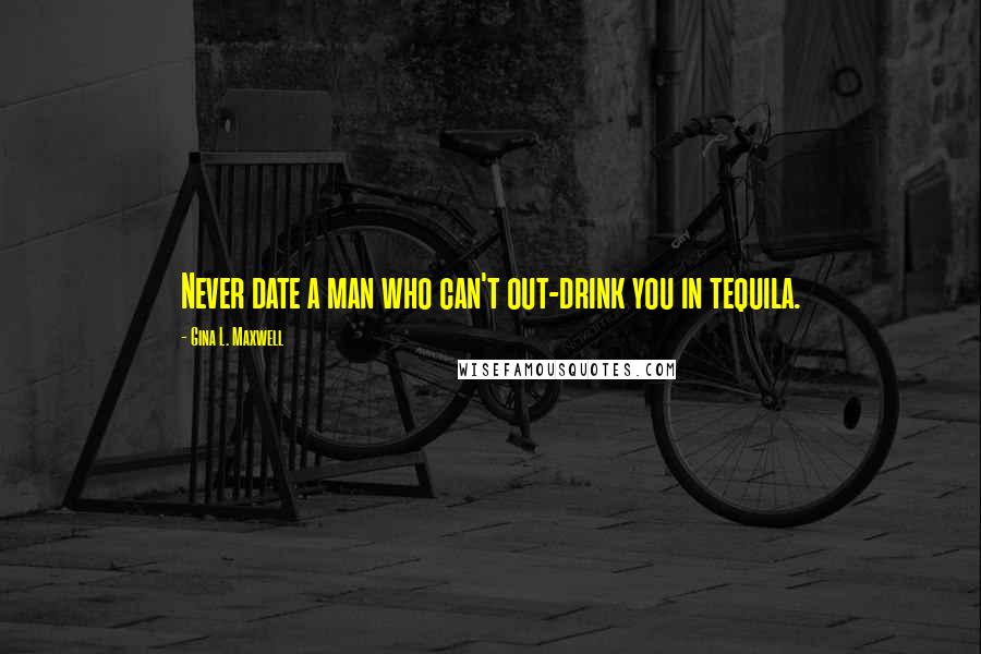 Gina L. Maxwell Quotes: Never date a man who can't out-drink you in tequila.