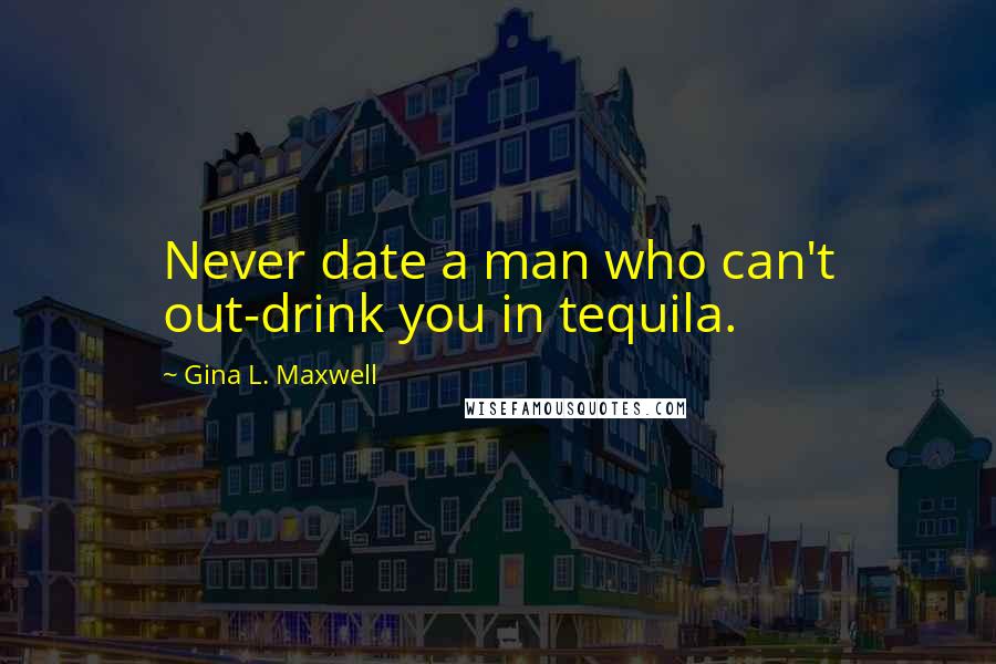 Gina L. Maxwell Quotes: Never date a man who can't out-drink you in tequila.