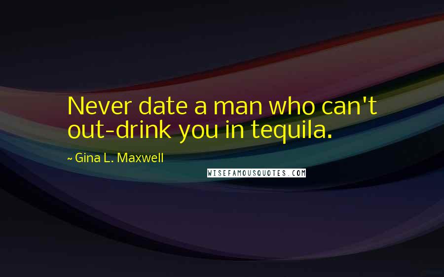 Gina L. Maxwell Quotes: Never date a man who can't out-drink you in tequila.