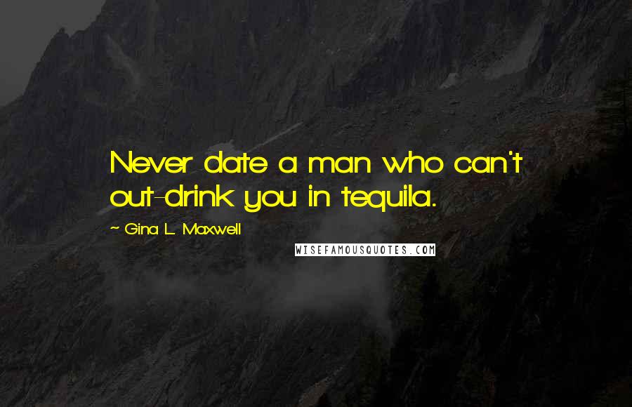 Gina L. Maxwell Quotes: Never date a man who can't out-drink you in tequila.