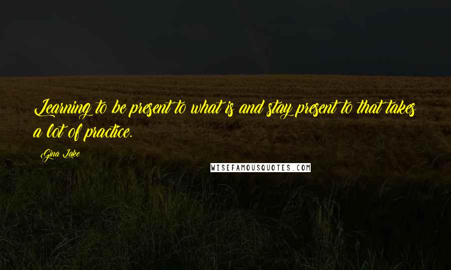 Gina Lake Quotes: Learning to be present to what is and stay present to that takes a lot of practice.