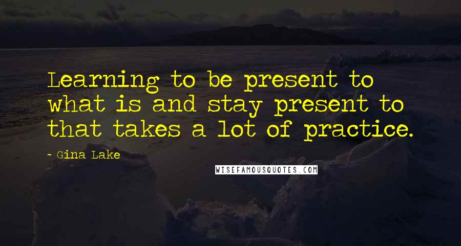 Gina Lake Quotes: Learning to be present to what is and stay present to that takes a lot of practice.