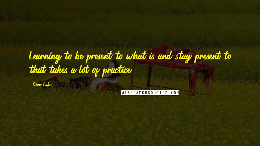 Gina Lake Quotes: Learning to be present to what is and stay present to that takes a lot of practice.