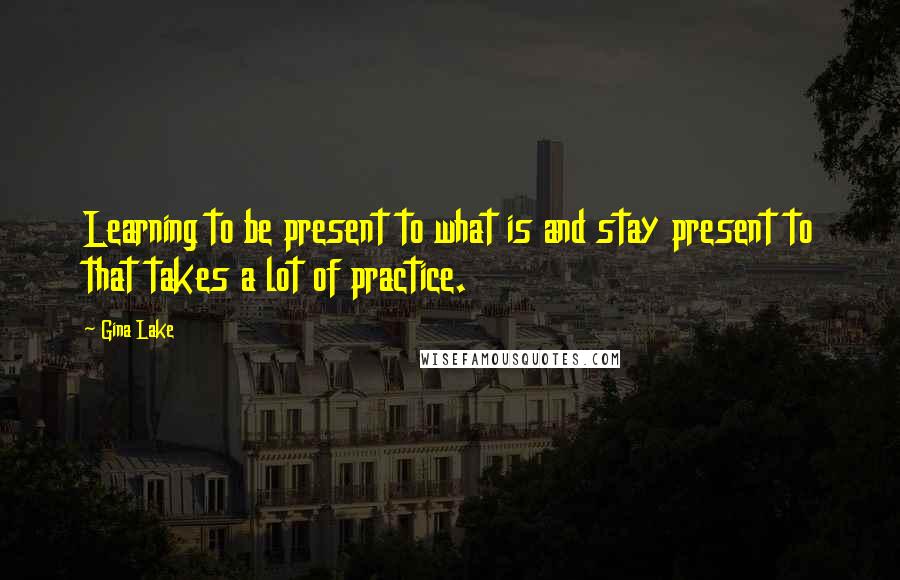 Gina Lake Quotes: Learning to be present to what is and stay present to that takes a lot of practice.