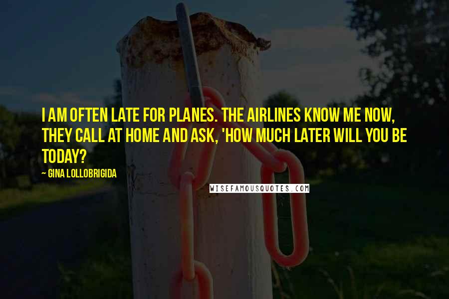 Gina Lollobrigida Quotes: I am often late for planes. The airlines know me now, they call at home and ask, 'How much later will you be today?