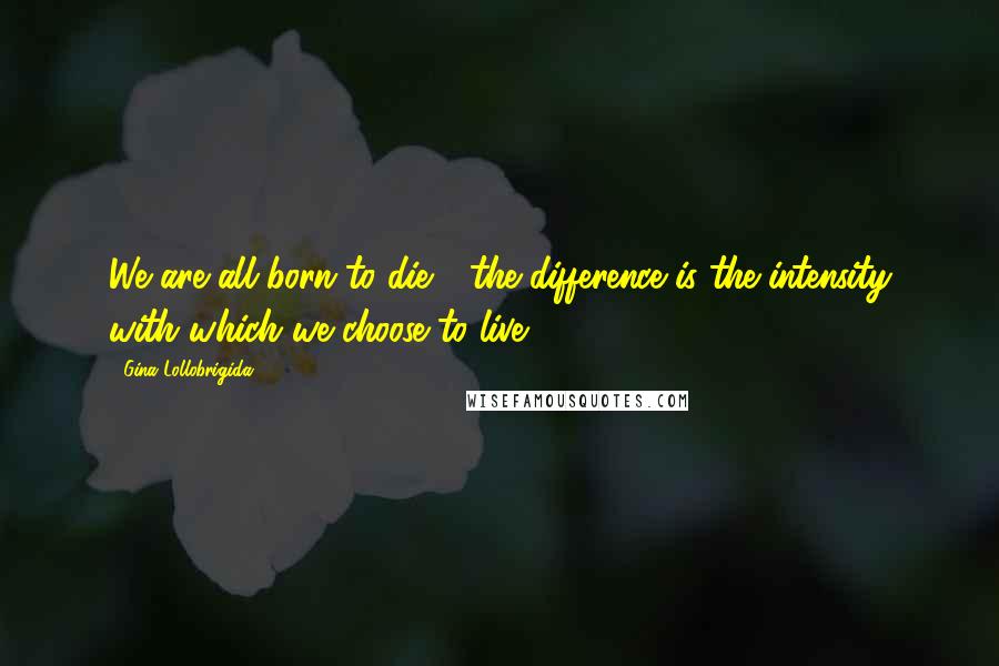 Gina Lollobrigida Quotes: We are all born to die - the difference is the intensity with which we choose to live.