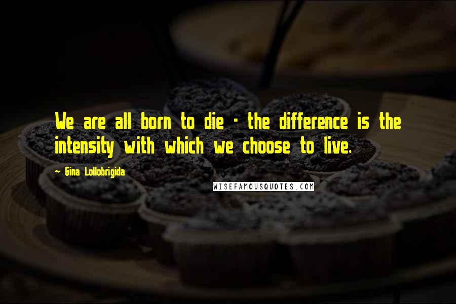 Gina Lollobrigida Quotes: We are all born to die - the difference is the intensity with which we choose to live.