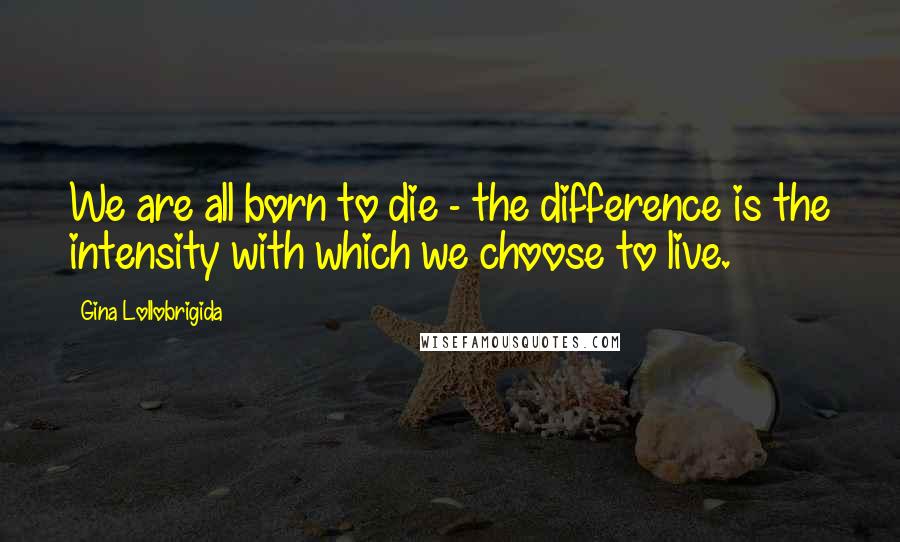 Gina Lollobrigida Quotes: We are all born to die - the difference is the intensity with which we choose to live.