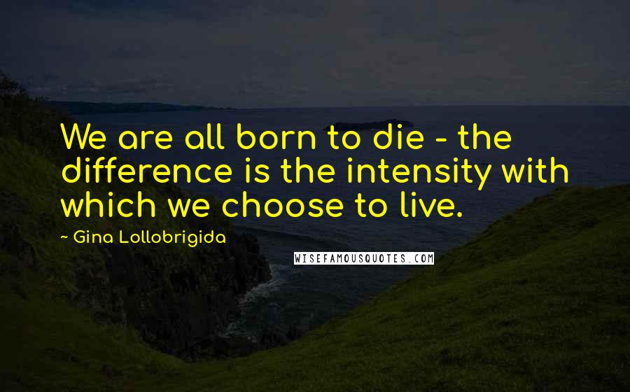 Gina Lollobrigida Quotes: We are all born to die - the difference is the intensity with which we choose to live.