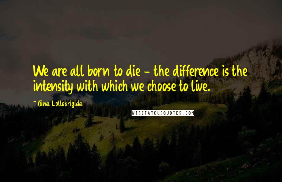 Gina Lollobrigida Quotes: We are all born to die - the difference is the intensity with which we choose to live.