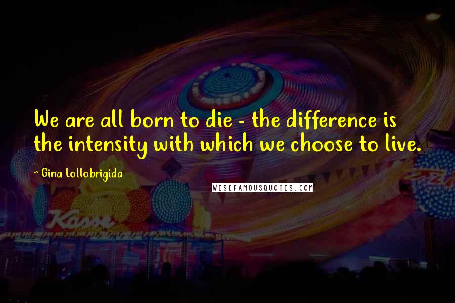 Gina Lollobrigida Quotes: We are all born to die - the difference is the intensity with which we choose to live.