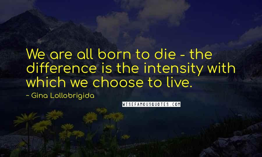 Gina Lollobrigida Quotes: We are all born to die - the difference is the intensity with which we choose to live.