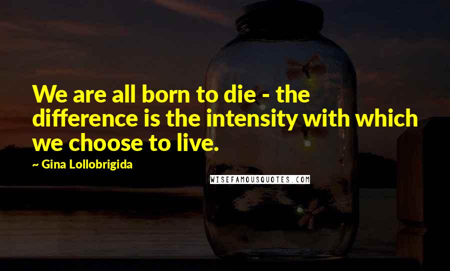Gina Lollobrigida Quotes: We are all born to die - the difference is the intensity with which we choose to live.