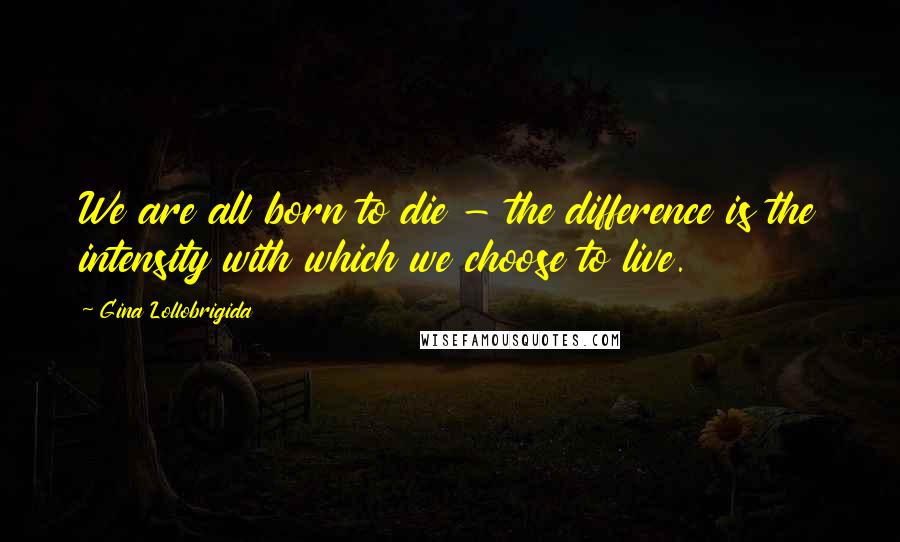 Gina Lollobrigida Quotes: We are all born to die - the difference is the intensity with which we choose to live.