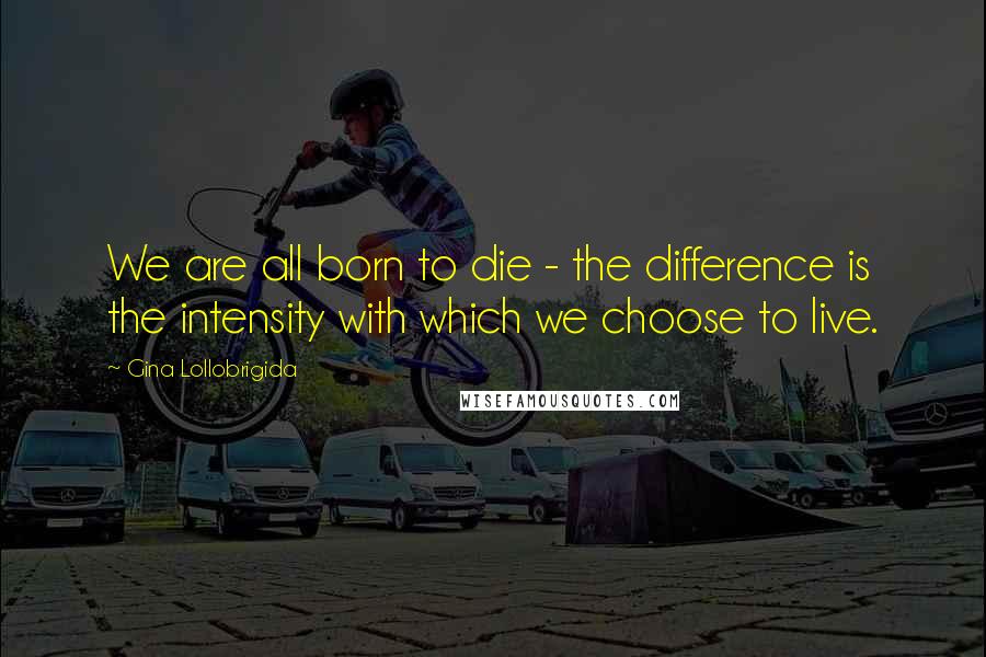 Gina Lollobrigida Quotes: We are all born to die - the difference is the intensity with which we choose to live.