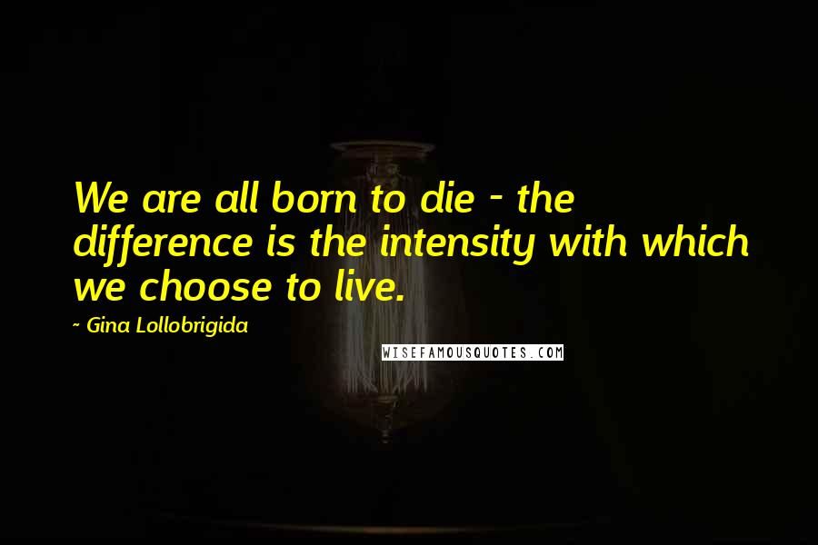 Gina Lollobrigida Quotes: We are all born to die - the difference is the intensity with which we choose to live.
