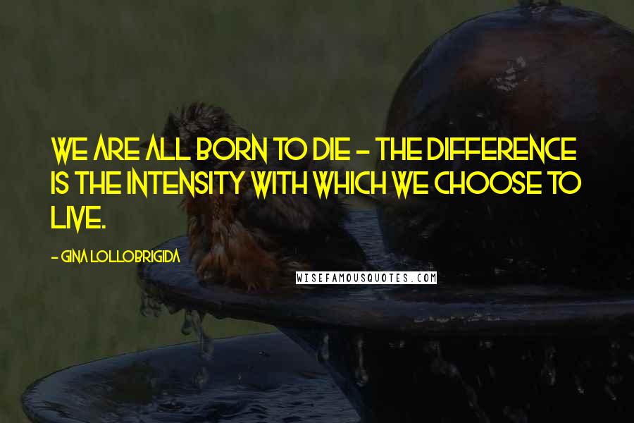Gina Lollobrigida Quotes: We are all born to die - the difference is the intensity with which we choose to live.