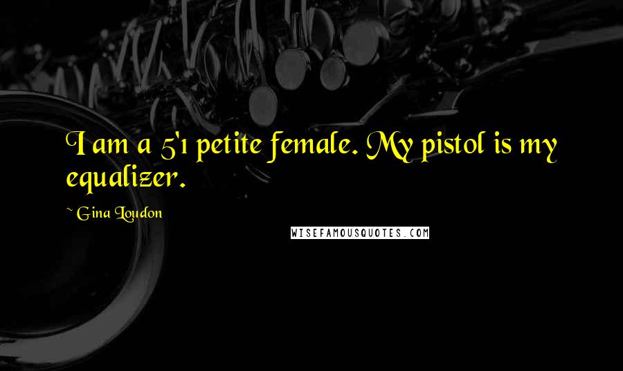 Gina Loudon Quotes: I am a 5'1 petite female. My pistol is my equalizer.