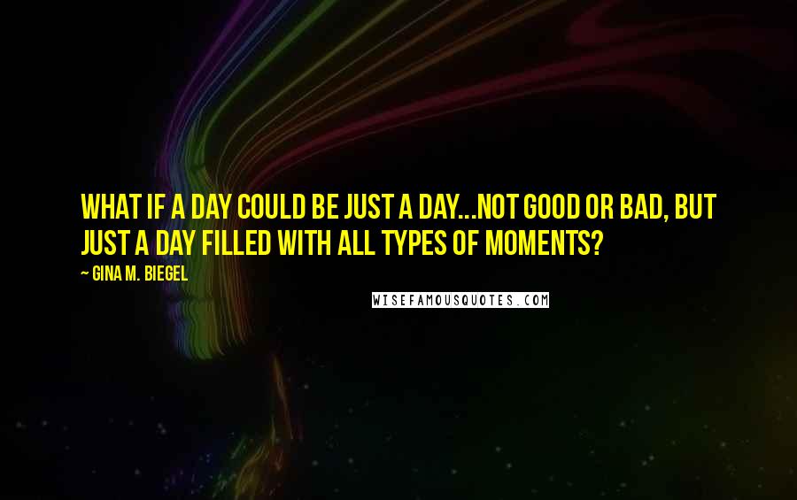 Gina M. Biegel Quotes: What if a day could be just a day...not good or bad, but just a day filled with all types of moments?