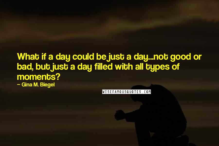 Gina M. Biegel Quotes: What if a day could be just a day...not good or bad, but just a day filled with all types of moments?