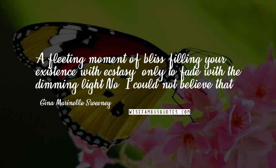 Gina Marinello-Sweeney Quotes: A fleeting moment of bliss filling your existence with ecstasy, only to fade with the dimming light.No, I could not believe that.