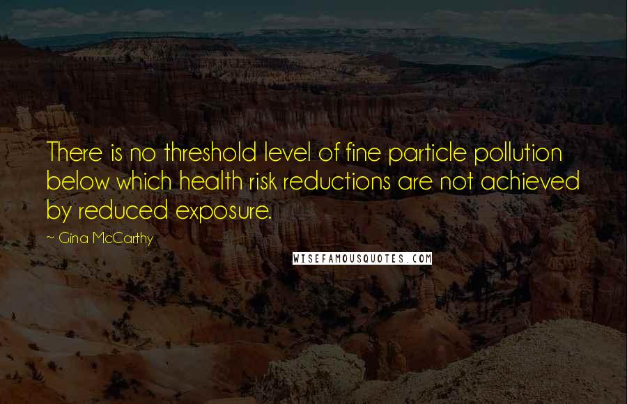 Gina McCarthy Quotes: There is no threshold level of fine particle pollution below which health risk reductions are not achieved by reduced exposure.