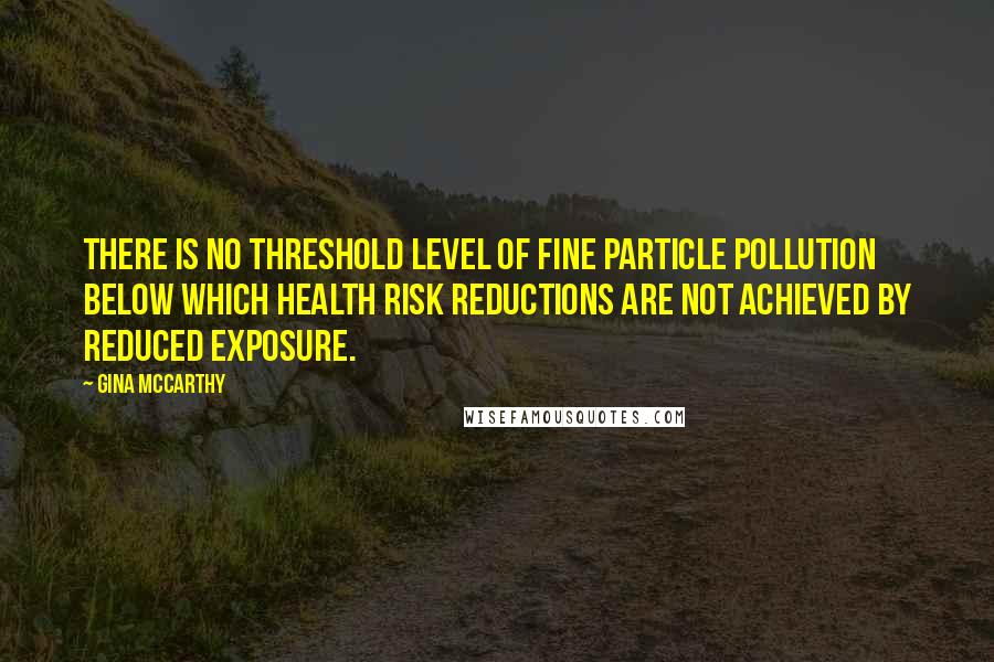 Gina McCarthy Quotes: There is no threshold level of fine particle pollution below which health risk reductions are not achieved by reduced exposure.