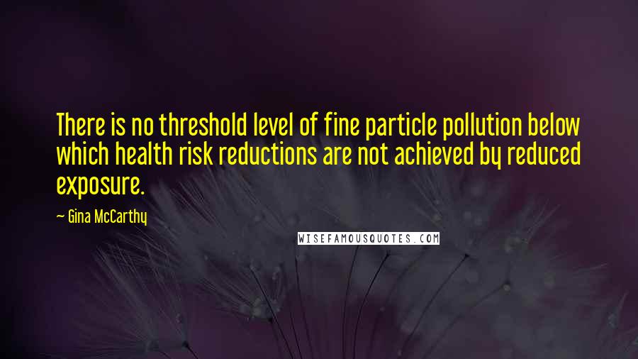 Gina McCarthy Quotes: There is no threshold level of fine particle pollution below which health risk reductions are not achieved by reduced exposure.