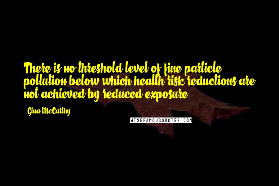 Gina McCarthy Quotes: There is no threshold level of fine particle pollution below which health risk reductions are not achieved by reduced exposure.