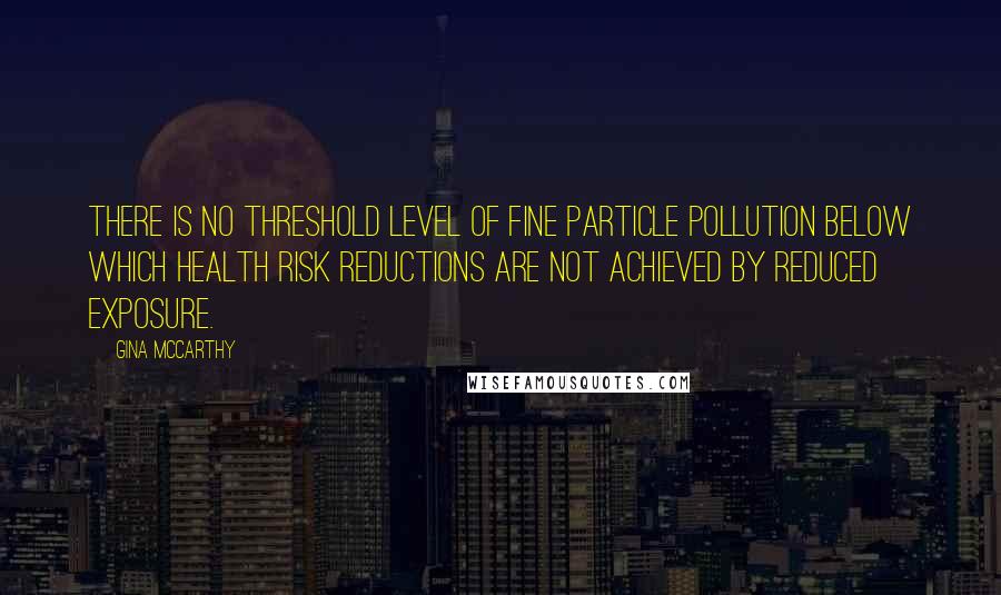 Gina McCarthy Quotes: There is no threshold level of fine particle pollution below which health risk reductions are not achieved by reduced exposure.