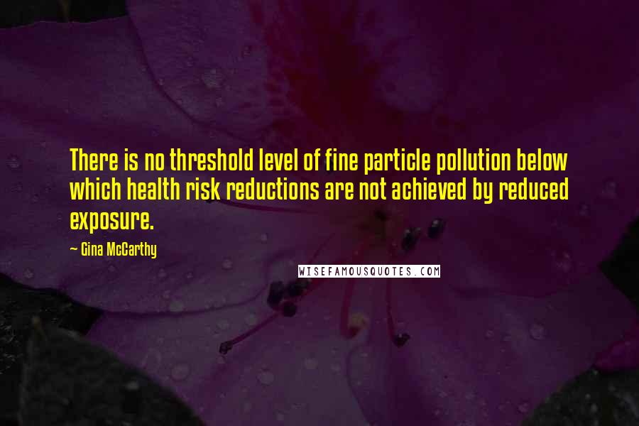 Gina McCarthy Quotes: There is no threshold level of fine particle pollution below which health risk reductions are not achieved by reduced exposure.