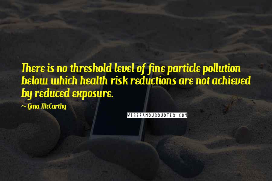 Gina McCarthy Quotes: There is no threshold level of fine particle pollution below which health risk reductions are not achieved by reduced exposure.
