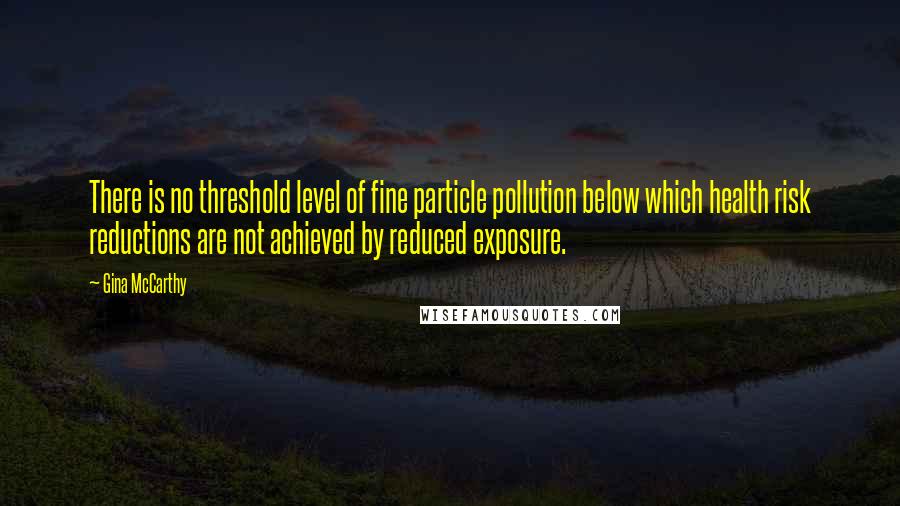 Gina McCarthy Quotes: There is no threshold level of fine particle pollution below which health risk reductions are not achieved by reduced exposure.