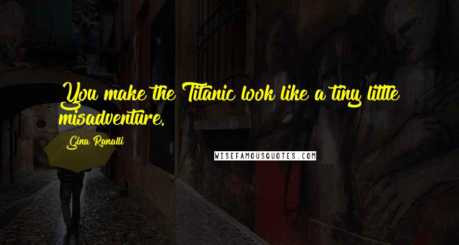 Gina Ranalli Quotes: You make the Titanic look like a tiny little misadventure.