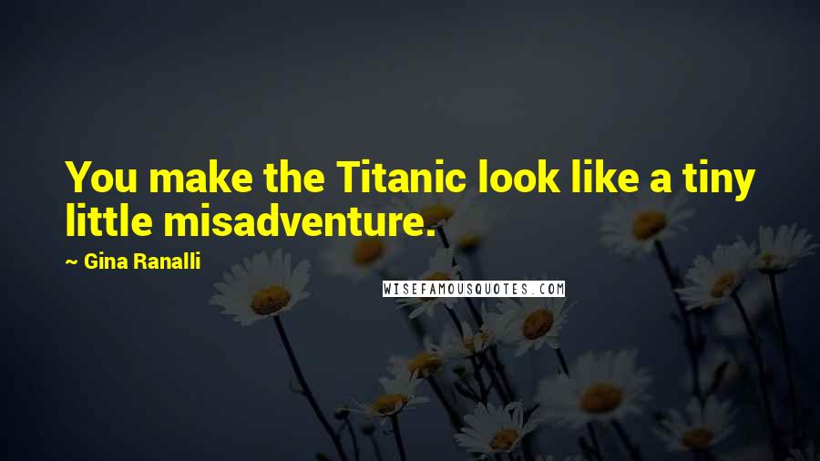 Gina Ranalli Quotes: You make the Titanic look like a tiny little misadventure.