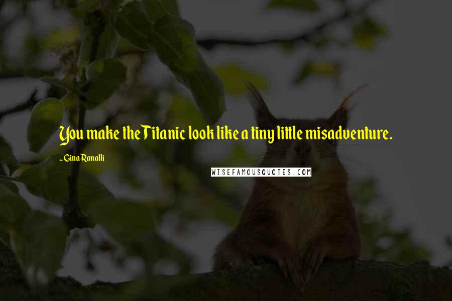 Gina Ranalli Quotes: You make the Titanic look like a tiny little misadventure.