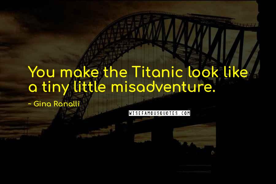 Gina Ranalli Quotes: You make the Titanic look like a tiny little misadventure.