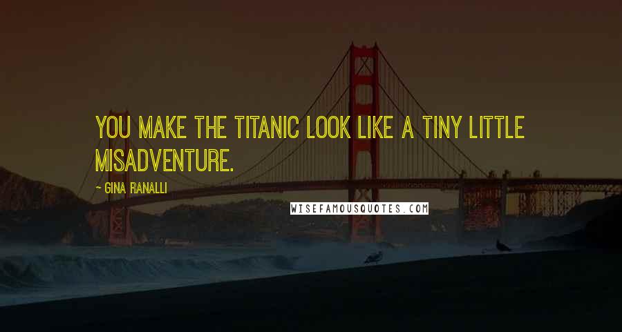 Gina Ranalli Quotes: You make the Titanic look like a tiny little misadventure.