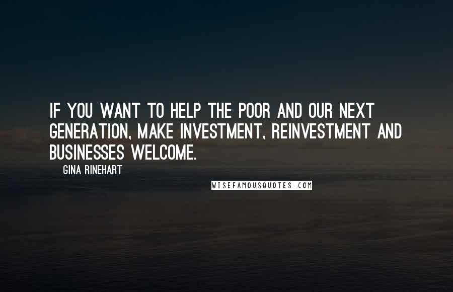 Gina Rinehart Quotes: If you want to help the poor and our next generation, make investment, reinvestment and businesses welcome.