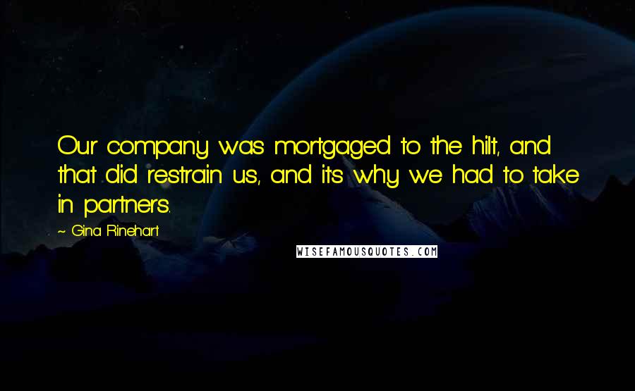 Gina Rinehart Quotes: Our company was mortgaged to the hilt, and that did restrain us, and it's why we had to take in partners.