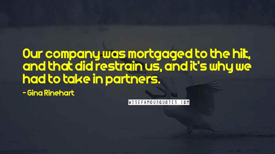 Gina Rinehart Quotes: Our company was mortgaged to the hilt, and that did restrain us, and it's why we had to take in partners.