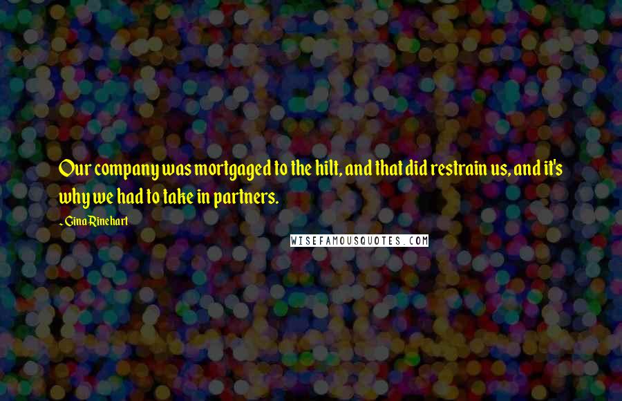 Gina Rinehart Quotes: Our company was mortgaged to the hilt, and that did restrain us, and it's why we had to take in partners.