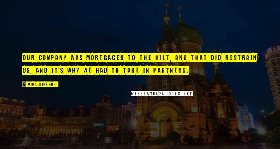Gina Rinehart Quotes: Our company was mortgaged to the hilt, and that did restrain us, and it's why we had to take in partners.
