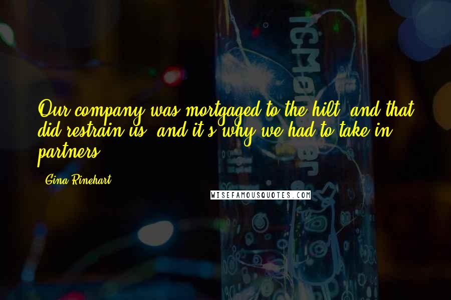 Gina Rinehart Quotes: Our company was mortgaged to the hilt, and that did restrain us, and it's why we had to take in partners.