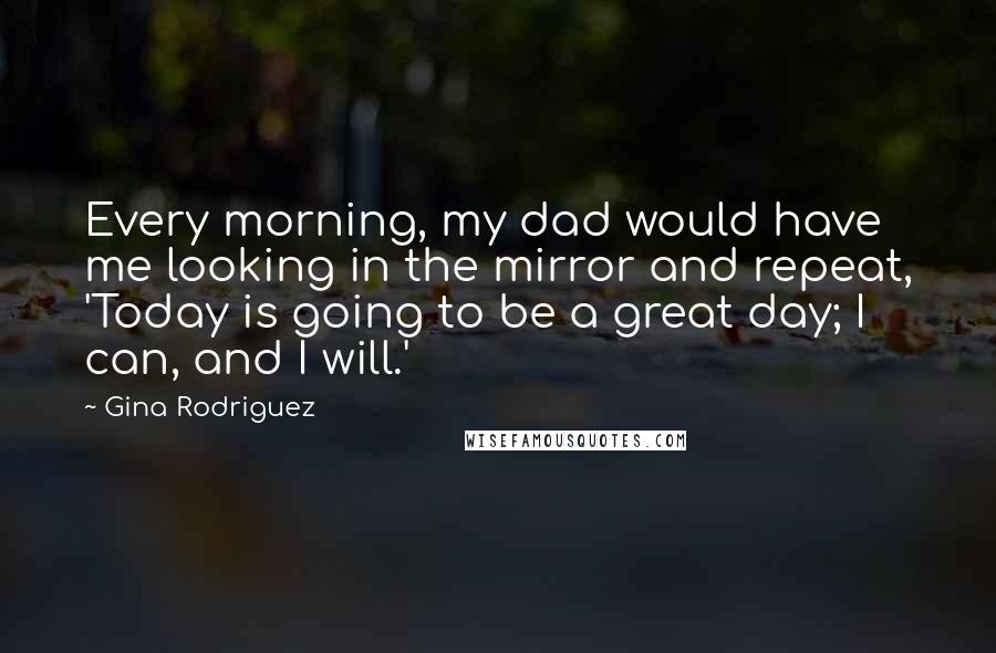 Gina Rodriguez Quotes: Every morning, my dad would have me looking in the mirror and repeat, 'Today is going to be a great day; I can, and I will.'