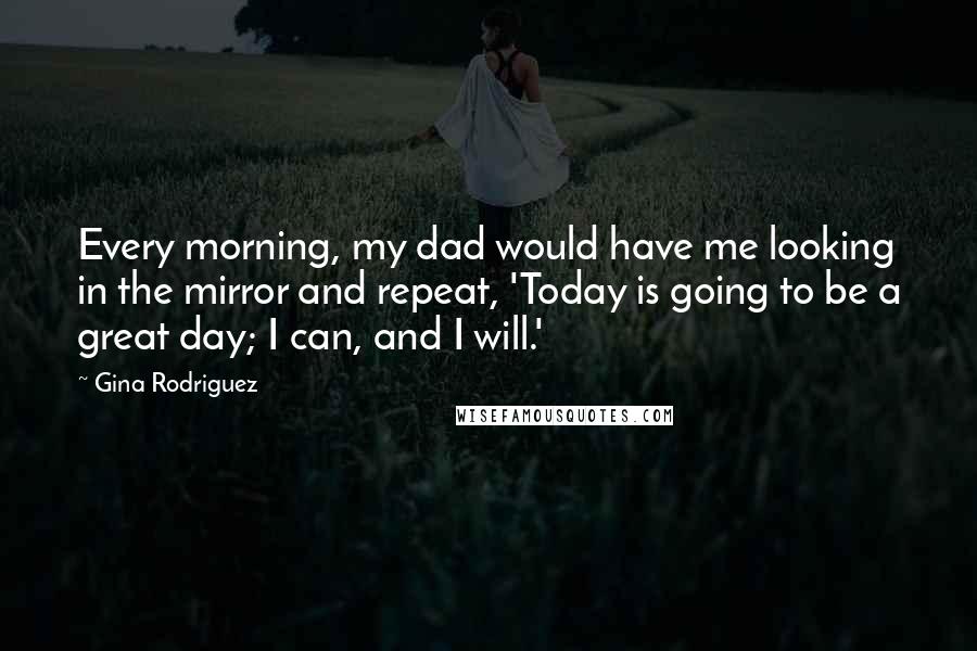 Gina Rodriguez Quotes: Every morning, my dad would have me looking in the mirror and repeat, 'Today is going to be a great day; I can, and I will.'