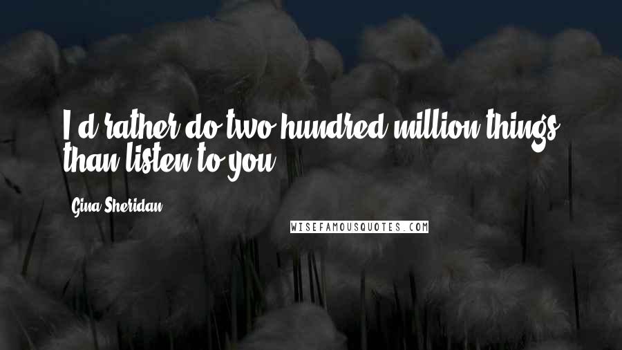 Gina Sheridan Quotes: I'd rather do two hundred million things than listen to you.