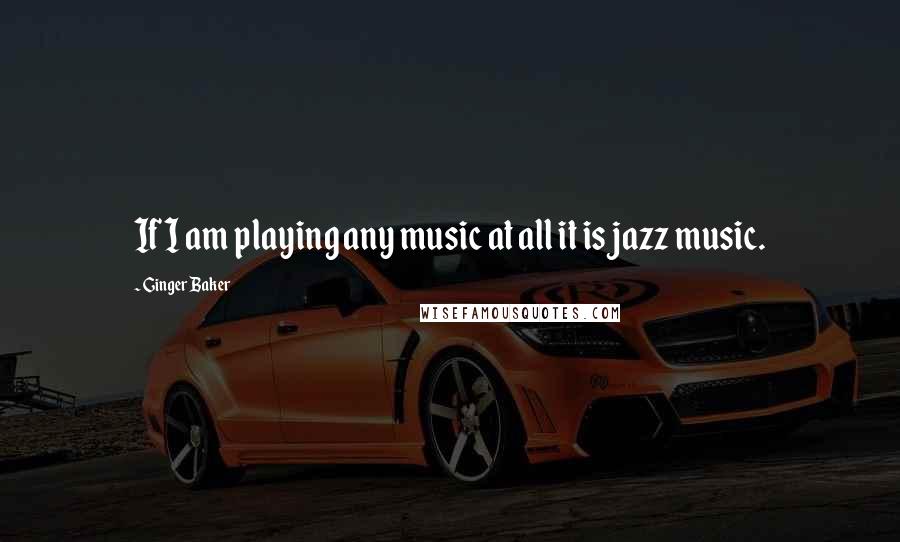 Ginger Baker Quotes: If I am playing any music at all it is jazz music.