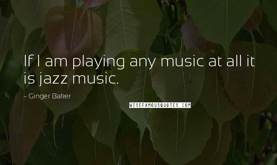Ginger Baker Quotes: If I am playing any music at all it is jazz music.
