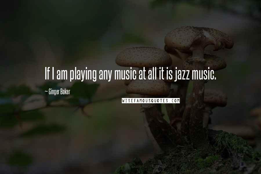 Ginger Baker Quotes: If I am playing any music at all it is jazz music.